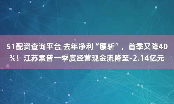 51配资查询平台 去年净利“腰斩”，首季又降40%！江苏索普一季度经营现金流降至-2.14亿元