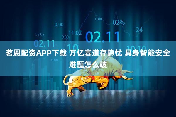 茗恩配资APP下载 万亿赛道存隐忧 具身智能安全难题怎么破