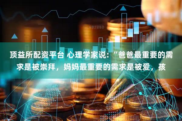 顶益所配资平台 心理学家说: “爸爸最重要的需求是被崇拜，妈妈最重要的需求是被爱，孩