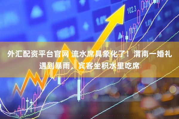外汇配资平台官网 流水席具象化了！渭南一婚礼遇到暴雨，宾客坐积水里吃席